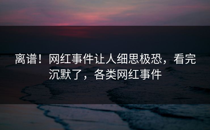 离谱！网红事件让人细思极恐，看完沉默了，各类网红事件
