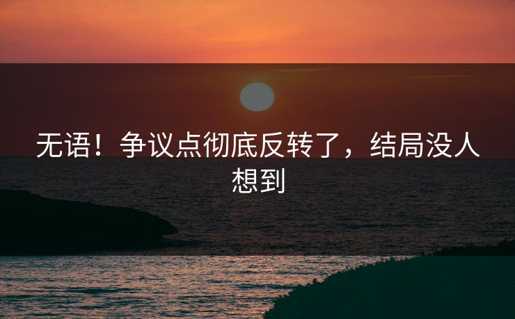 无语！争议点彻底反转了，结局没人想到