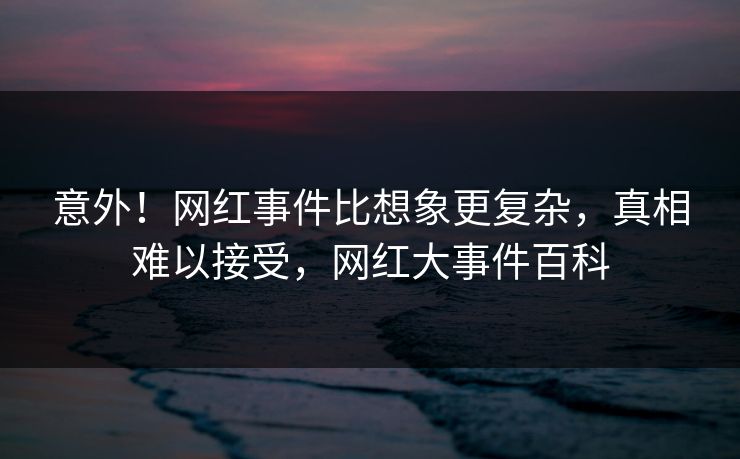 意外！网红事件比想象更复杂，真相难以接受，网红大事件百科
