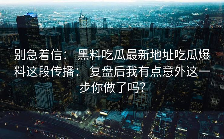 别急着信： 黑料吃瓜最新地址吃瓜爆料这段传播： 复盘后我有点意外这一步你做了吗？
