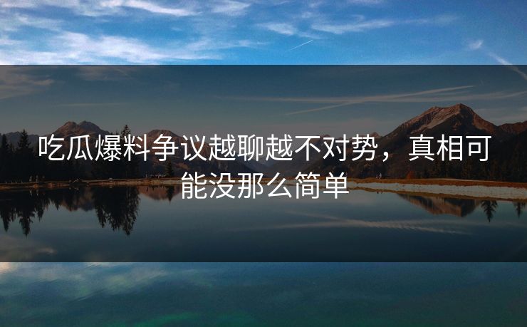 吃瓜爆料争议越聊越不对势，真相可能没那么简单