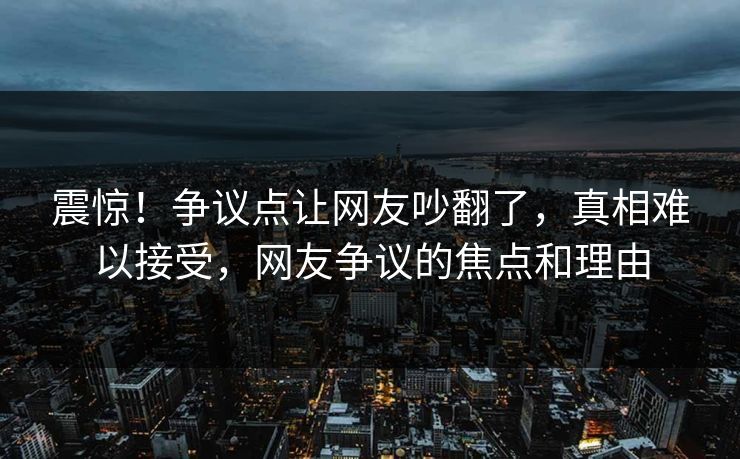 震惊！争议点让网友吵翻了，真相难以接受，网友争议的焦点和理由