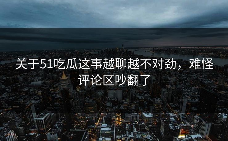关于51吃瓜这事越聊越不对劲，难怪评论区吵翻了