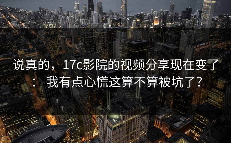 说真的，17c影院的视频分享现在变了： 我有点心慌这算不算被坑了？