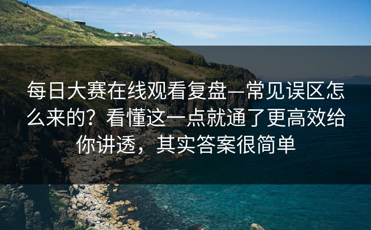 每日大赛在线观看复盘—常见误区怎么来的？看懂这一点就通了更高效给你讲透，其实答案很简单