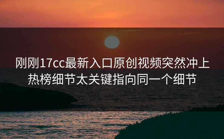 刚刚17cc最新入口原创视频突然冲上热榜细节太关键指向同一个细节