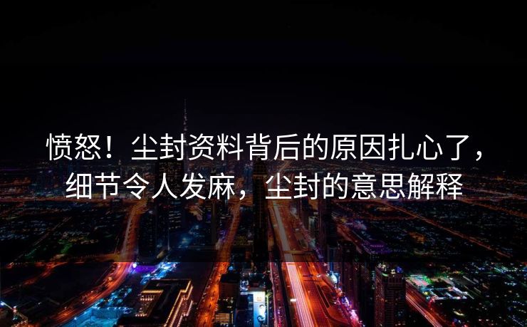 愤怒!尘封资料背后的原因扎心了,细节令人发麻,尘封的意思解释 愤怒!尘封资料背后的原因扎心了,细节令人发麻,尘封的意思解释